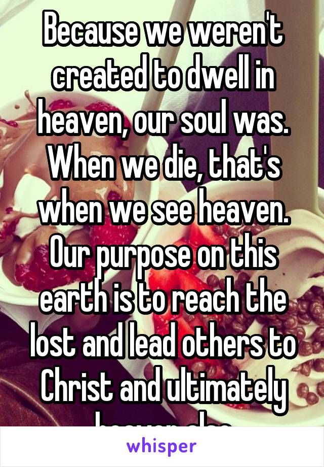 Because we weren't created to dwell in heaven, our soul was. When we die, that's when we see heaven. Our purpose on this earth is to reach the lost and lead others to Christ and ultimately heaven also