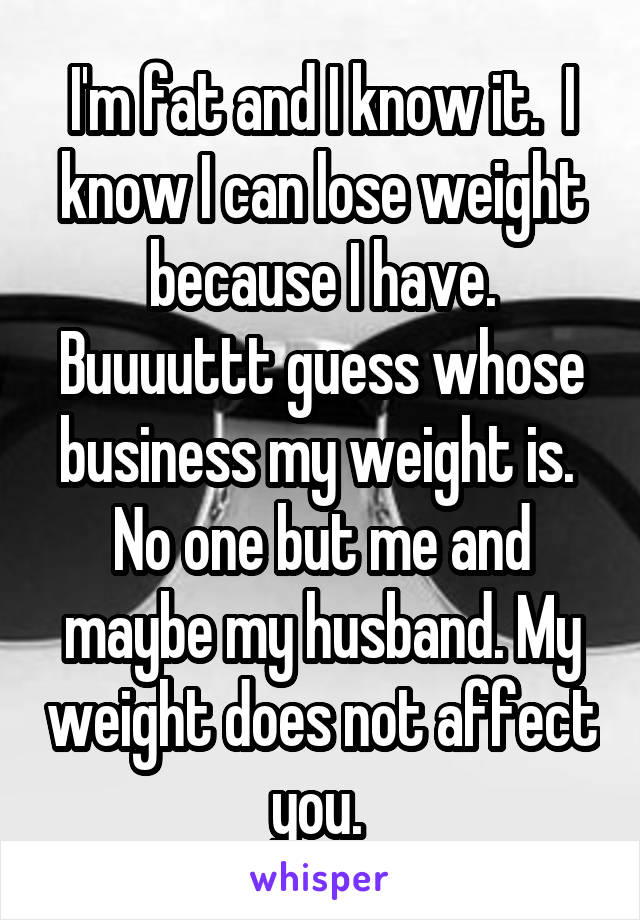 I'm fat and I know it.  I know I can lose weight because I have. Buuuuttt guess whose business my weight is.  No one but me and maybe my husband. My weight does not affect you. 