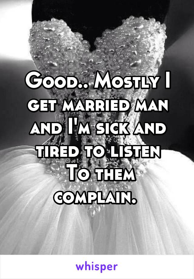 Good.. Mostly I get married man and I'm sick and tired to listen
 To them complain. 