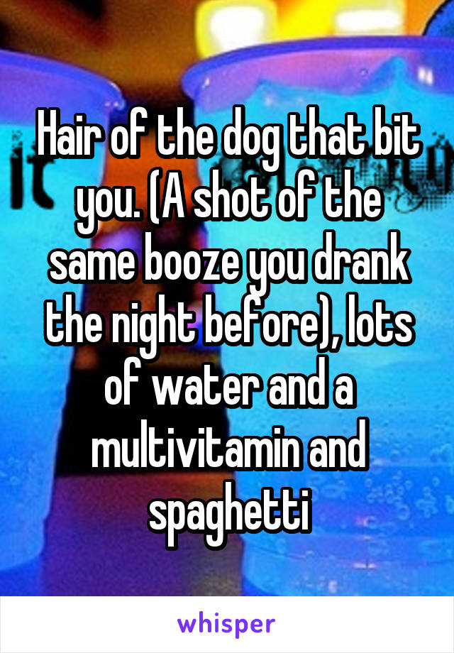 Hair of the dog that bit you. (A shot of the same booze you drank the night before), lots of water and a multivitamin and spaghetti