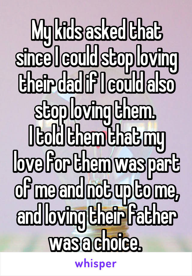 My kids asked that since I could stop loving their dad if I could also stop loving them. 
I told them that my love for them was part of me and not up to me, and loving their father was a choice. 