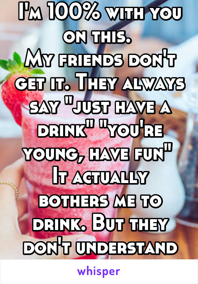 I'm 100% with you on this. 
My friends don't get it. They always say "just have a drink" "you're young, have fun" 
It actually bothers me to drink. But they don't understand it.  