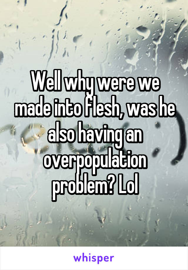 Well why were we made into flesh, was he also having an overpopulation problem? Lol