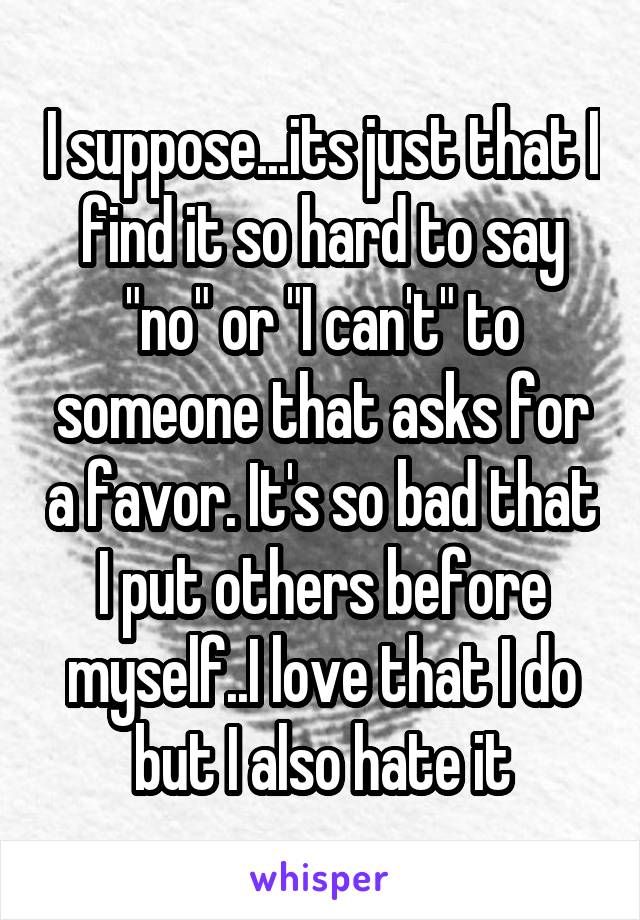 I suppose...its just that I find it so hard to say "no" or "I can't" to someone that asks for a favor. It's so bad that I put others before myself..I love that I do but I also hate it