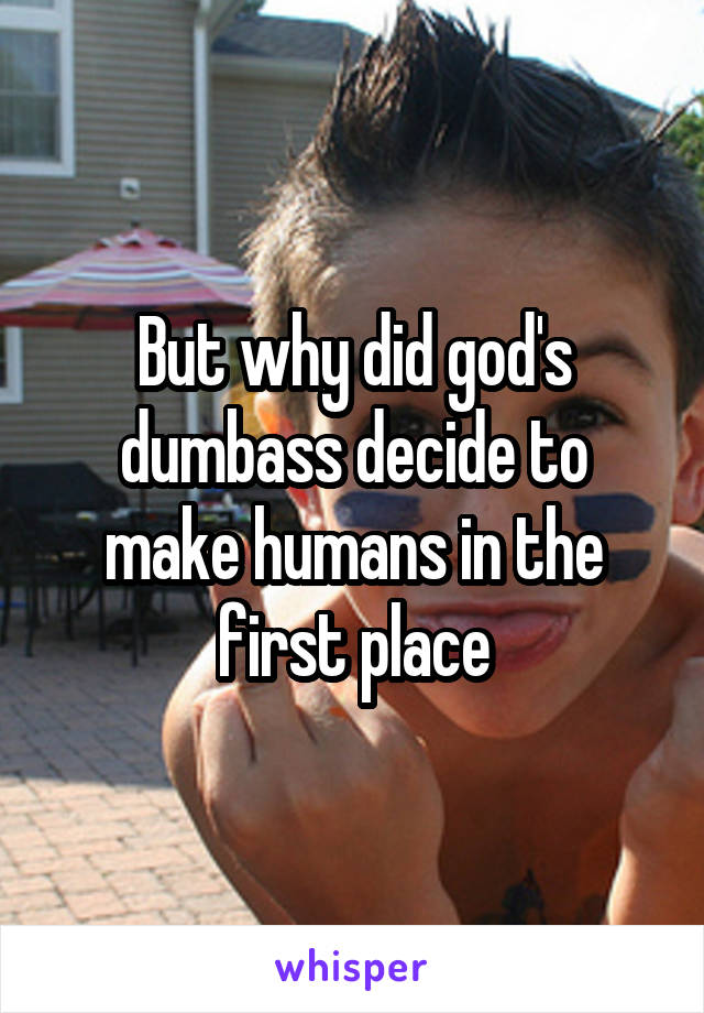 But why did god's dumbass decide to make humans in the first place