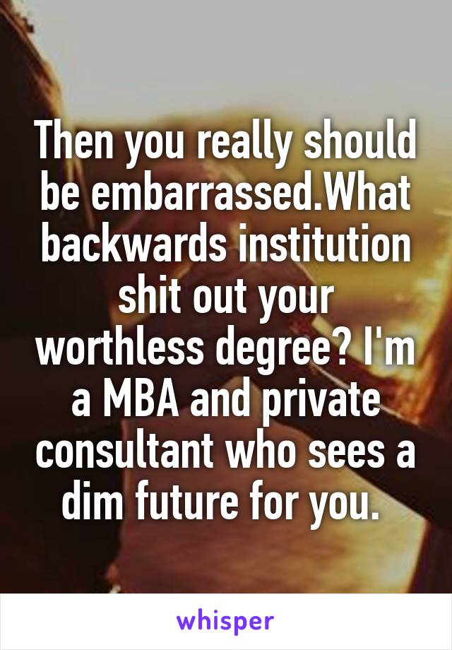 Then you really should be embarrassed.What backwards institution shit out your worthless degree? I'm a MBA and private consultant who sees a dim future for you. 