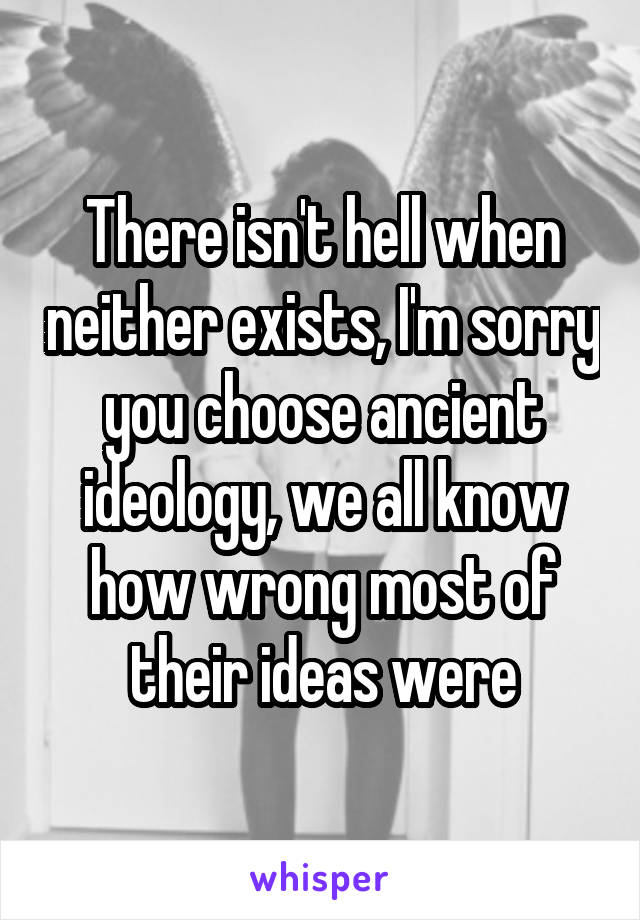 There isn't hell when neither exists, I'm sorry you choose ancient ideology, we all know how wrong most of their ideas were