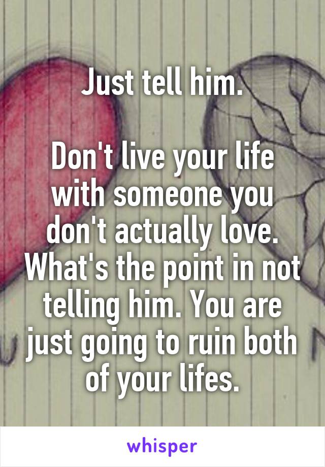 Just tell him.

Don't live your life with someone you don't actually love. What's the point in not telling him. You are just going to ruin both of your lifes.