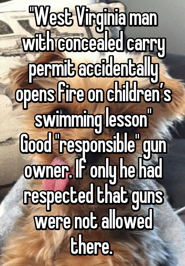 "West Virginia man with concealed carry permit accidentally opens fire on children’s swimming lesson"
Good "responsible" gun owner. If only he had respected that guns were not allowed there. 