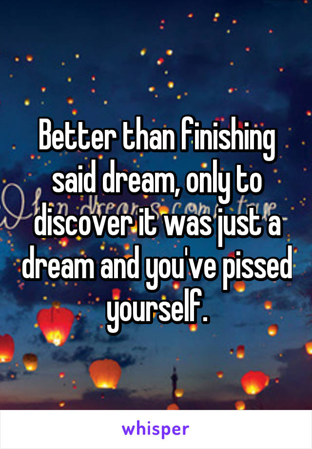 Better than finishing said dream, only to discover it was just a dream and you've pissed yourself.