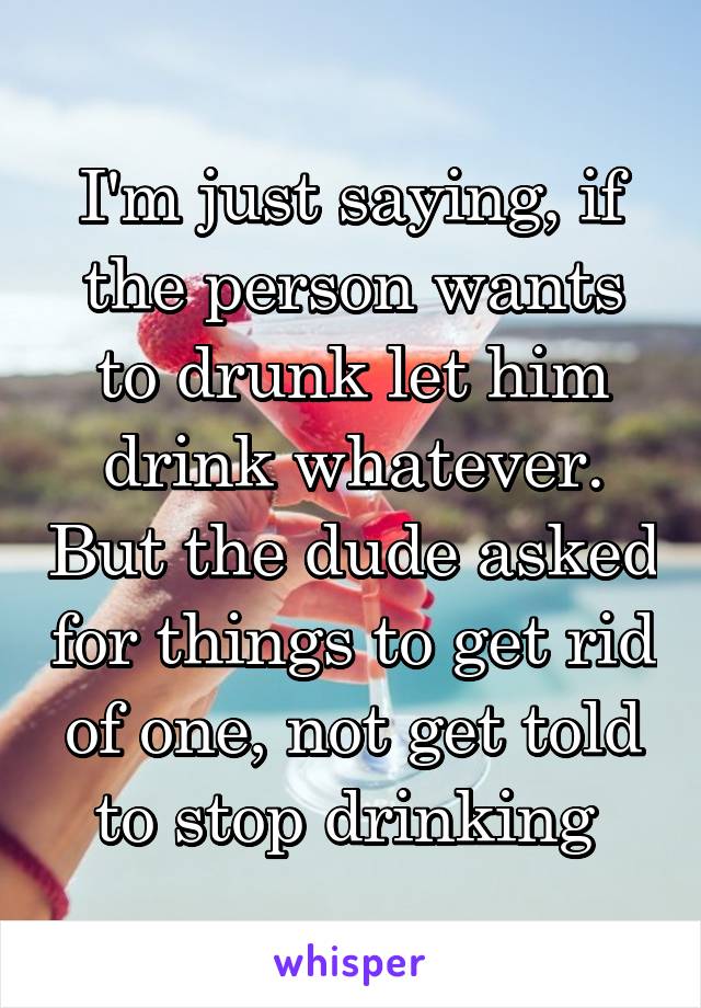 I'm just saying, if the person wants to drunk let him drink whatever. But the dude asked for things to get rid of one, not get told to stop drinking 