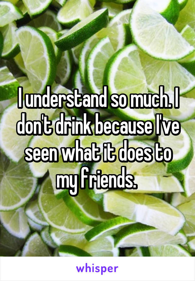 I understand so much. I don't drink because I've seen what it does to my friends. 