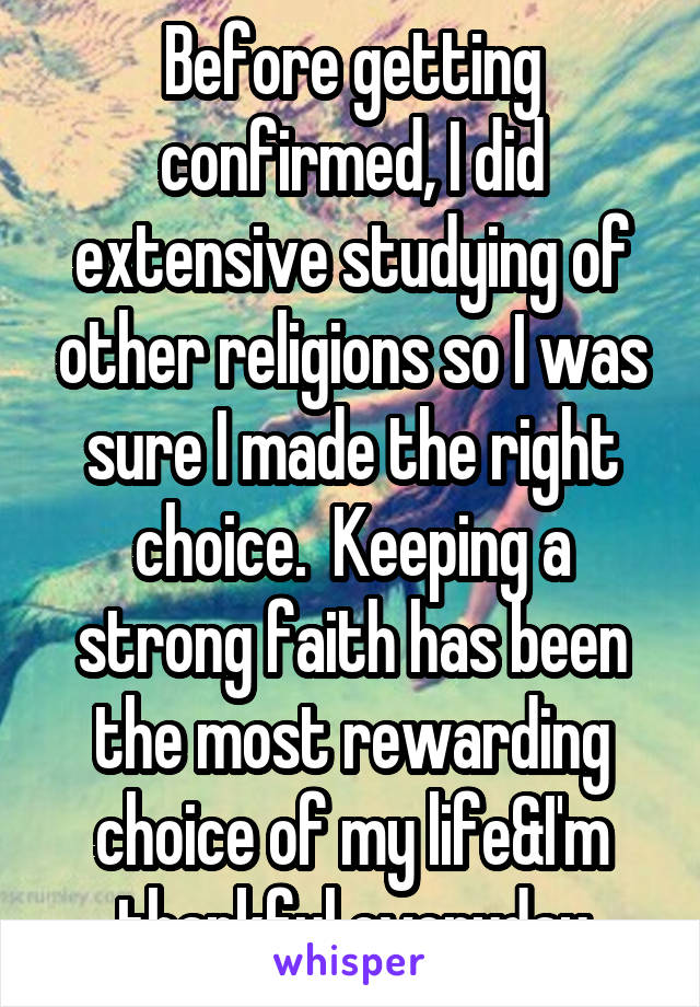 Before getting confirmed, I did extensive studying of other religions so I was sure I made the right choice.  Keeping a strong faith has been the most rewarding choice of my life&I'm thankful everyday