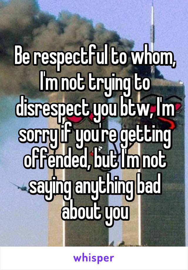 Be respectful to whom, I'm not trying to disrespect you btw, I'm sorry if you're getting offended, but I'm not saying anything bad about you