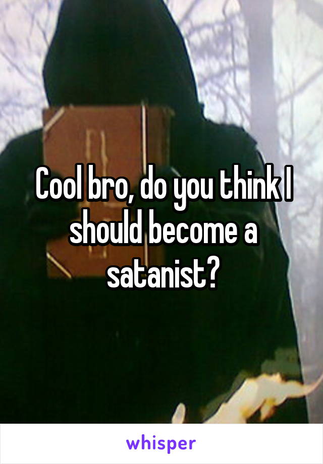 Cool bro, do you think I should become a satanist?