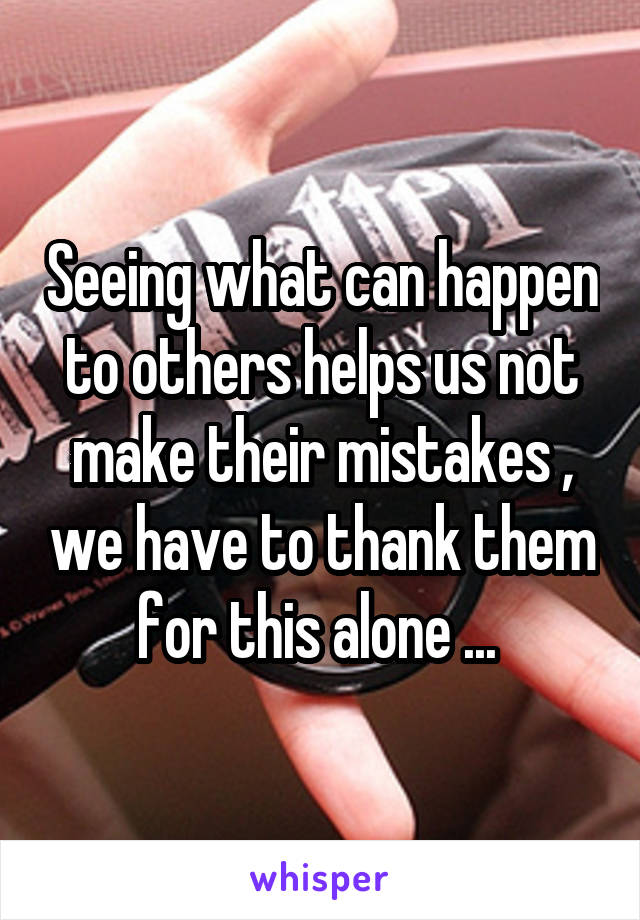 Seeing what can happen to others helps us not make their mistakes , we have to thank them for this alone ... 