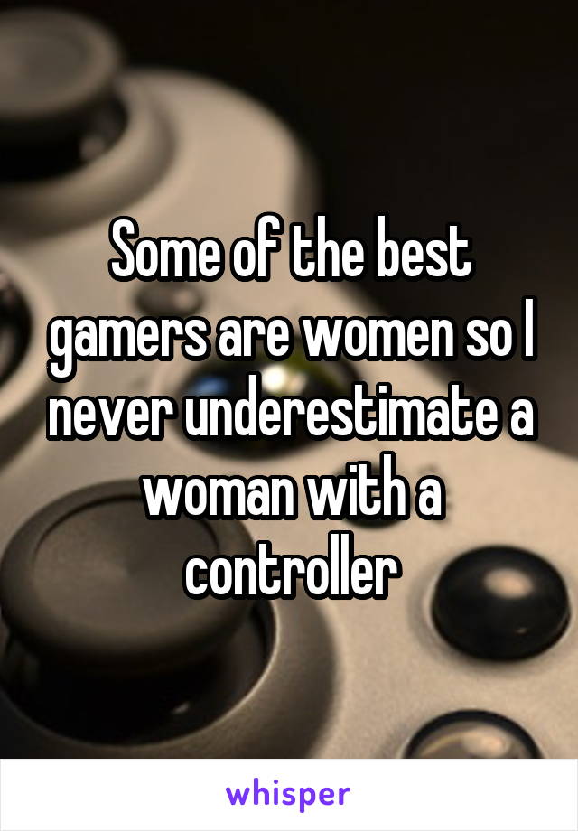 Some of the best gamers are women so I never underestimate a woman with a controller