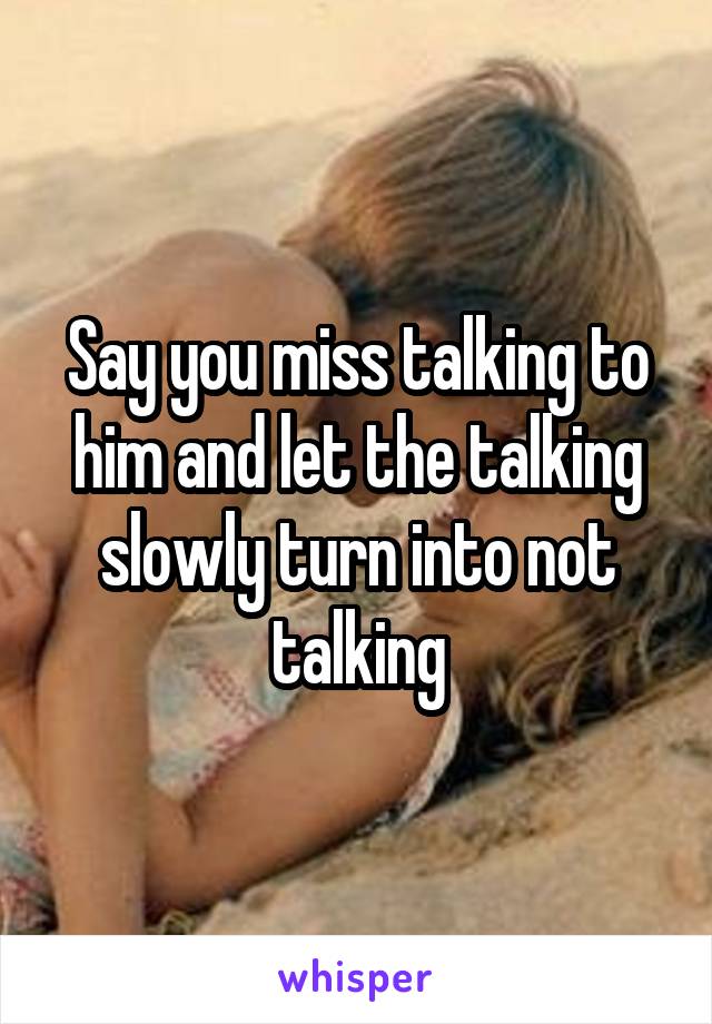 Say you miss talking to him and let the talking slowly turn into not talking