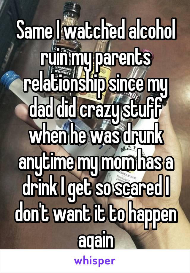 Same I watched alcohol ruin my parents relationship since my dad did crazy stuff when he was drunk anytime my mom has a drink I get so scared I don't want it to happen again