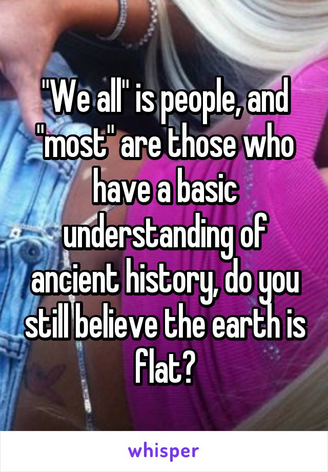 "We all" is people, and "most" are those who have a basic understanding of ancient history, do you still believe the earth is flat?