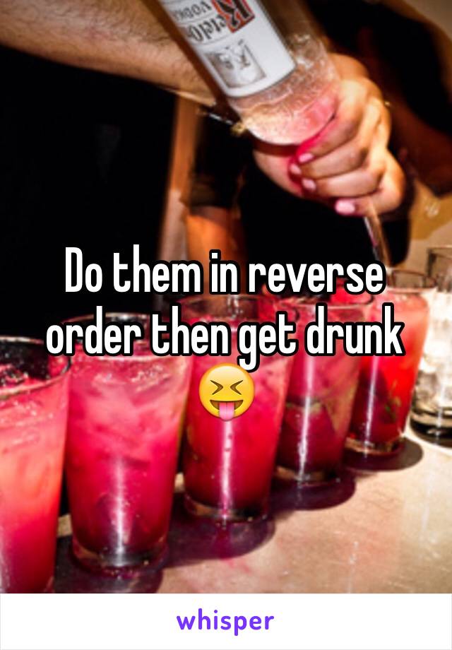 Do them in reverse order then get drunk 😝