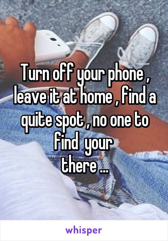 Turn off your phone , leave it at home , find a quite spot , no one to find  your 
 there ... 