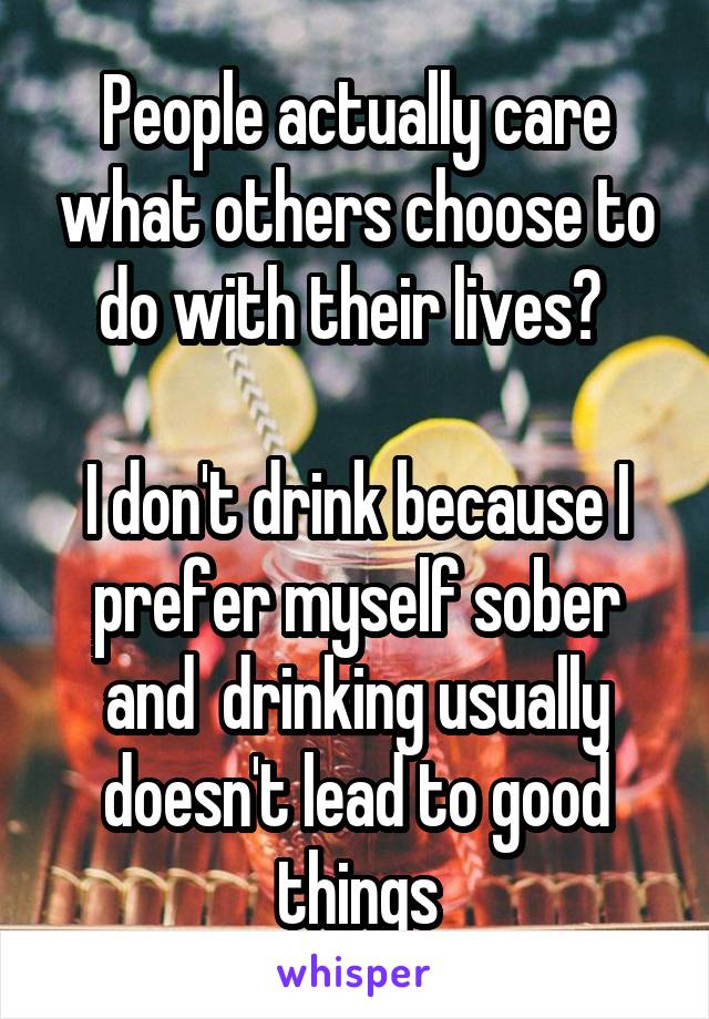 People actually care what others choose to do with their lives? 

I don't drink because I prefer myself sober and  drinking usually doesn't lead to good things