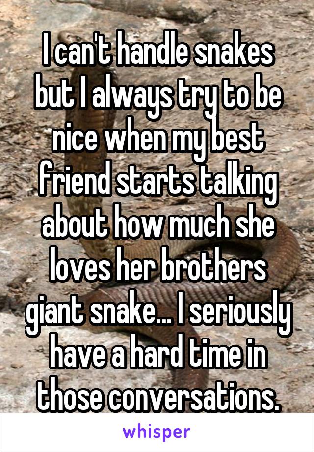 I can't handle snakes but I always try to be nice when my best friend starts talking about how much she loves her brothers giant snake... I seriously have a hard time in those conversations.