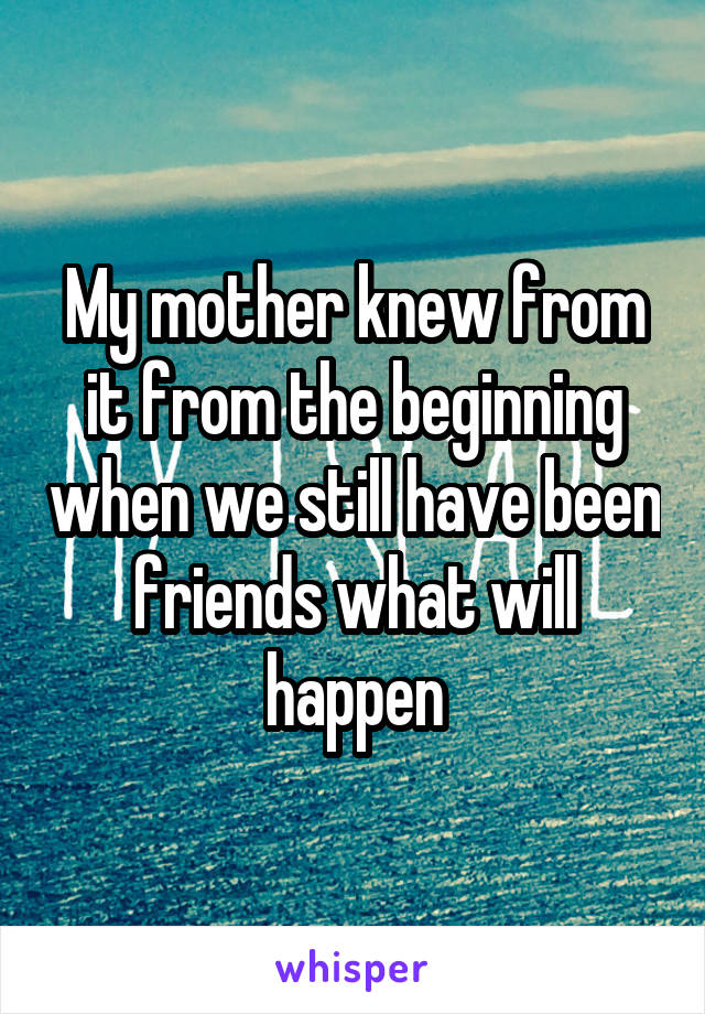 My mother knew from it from the beginning when we still have been friends what will happen