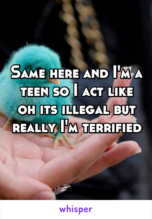 Same here and I'm a teen so I act like oh its illegal but really I'm terrified 