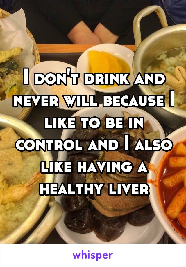 I don't drink and never will because I like to be in control and I also like having a healthy liver