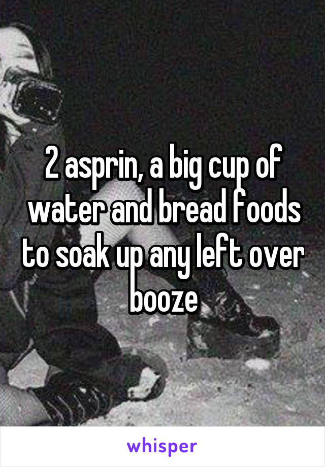 2 asprin, a big cup of water and bread foods to soak up any left over booze