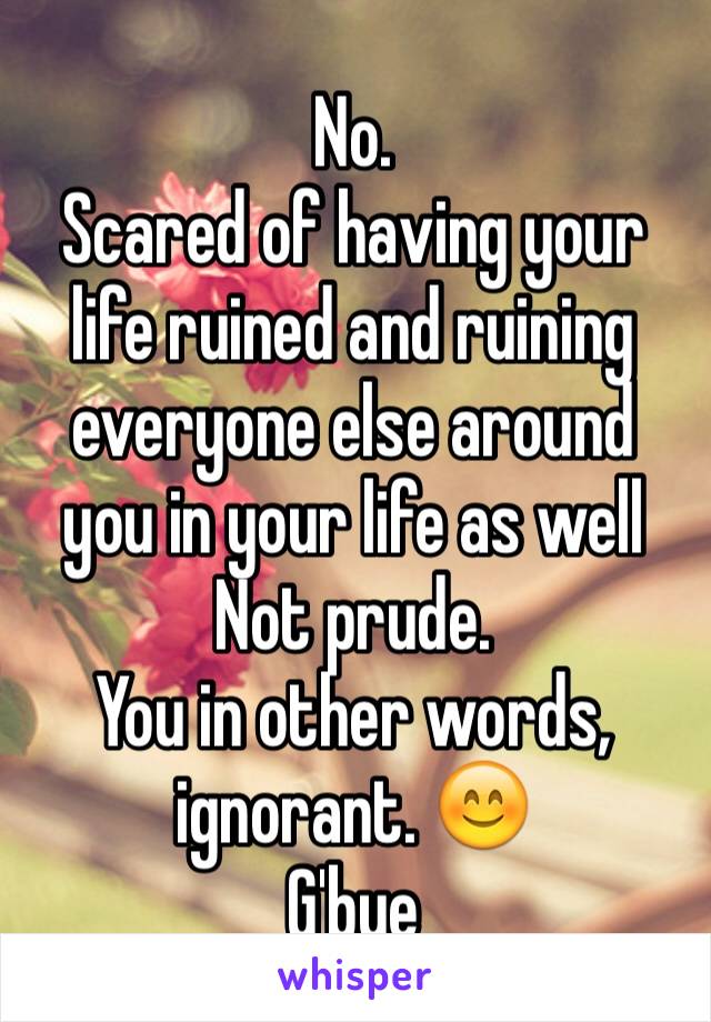 No. 
Scared of having your life ruined and ruining everyone else around you in your life as well 
Not prude.
You in other words, ignorant. 😊
G'bye