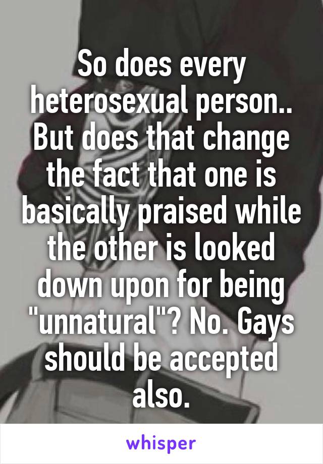 So does every heterosexual person..
But does that change the fact that one is basically praised while the other is looked down upon for being "unnatural"? No. Gays should be accepted also.