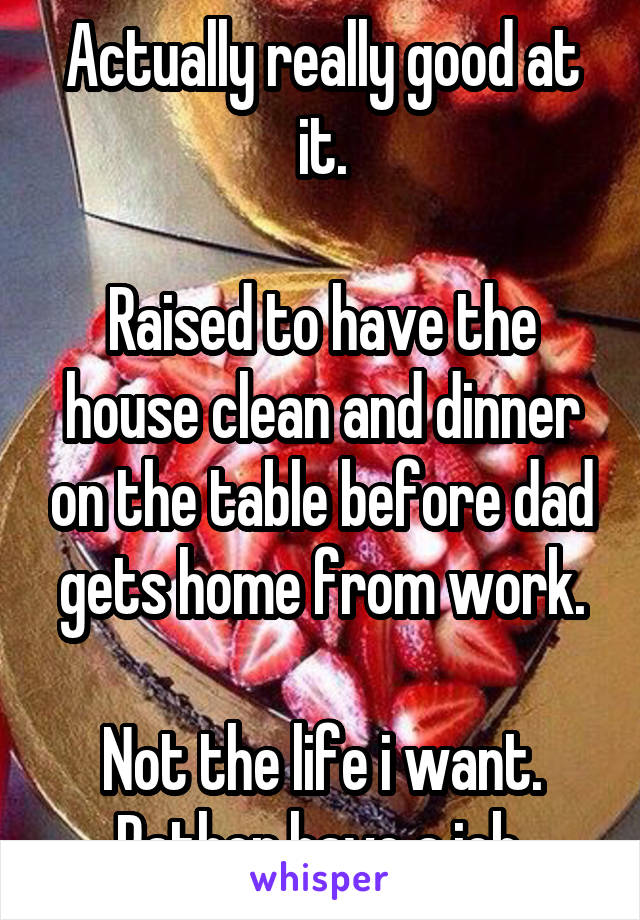 Actually really good at it.

Raised to have the house clean and dinner on the table before dad gets home from work.

Not the life i want. Rather have a job.