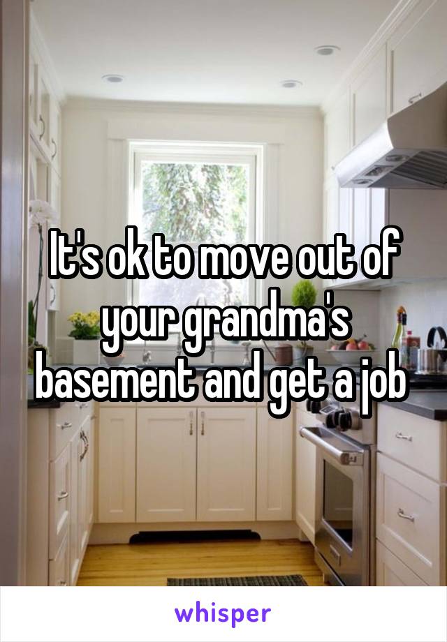 It's ok to move out of your grandma's basement and get a job 