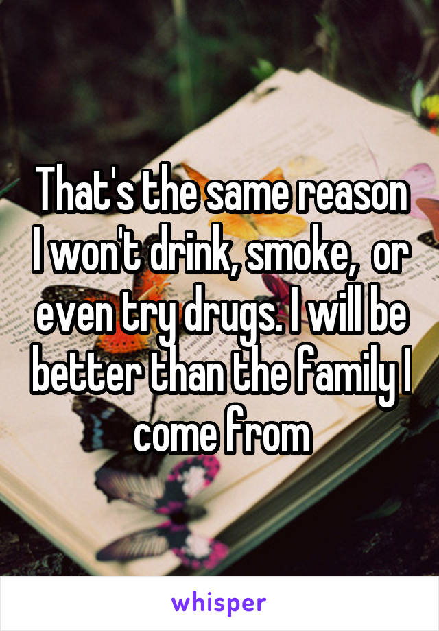 That's the same reason I won't drink, smoke,  or even try drugs. I will be better than the family I come from