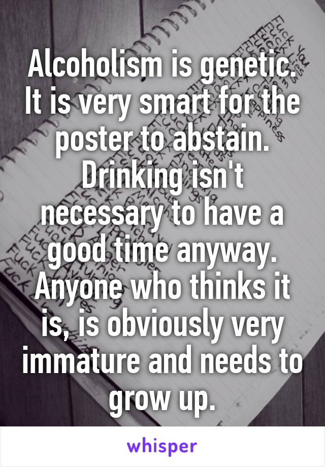 Alcoholism is genetic. It is very smart for the poster to abstain. Drinking isn't necessary to have a good time anyway. Anyone who thinks it is, is obviously very immature and needs to grow up.