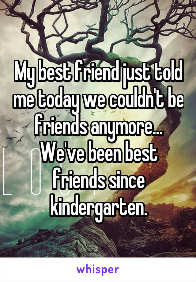 My best friend just told me today we couldn't be friends anymore... We've been best friends since kindergarten.