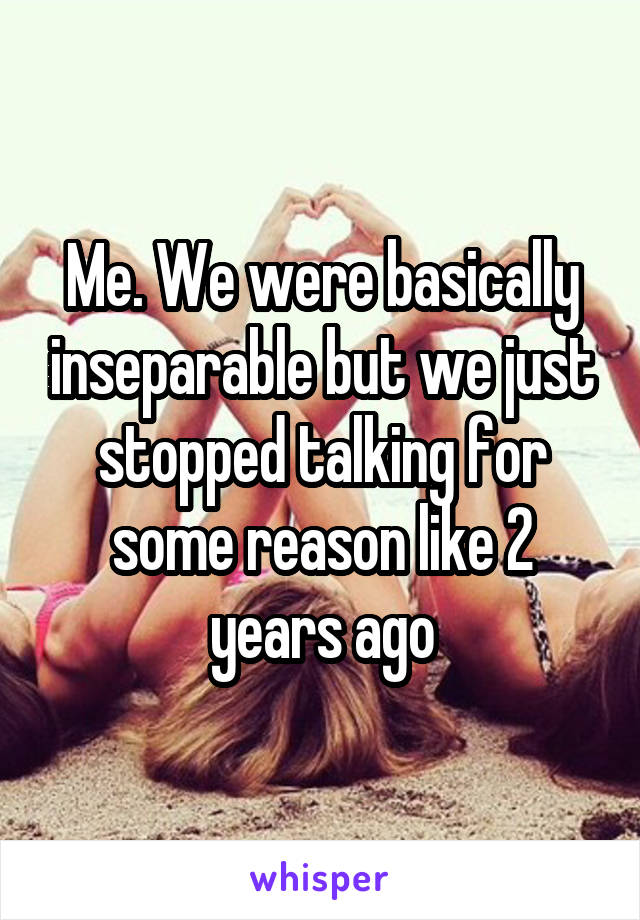 Me. We were basically inseparable but we just stopped talking for some reason like 2 years ago