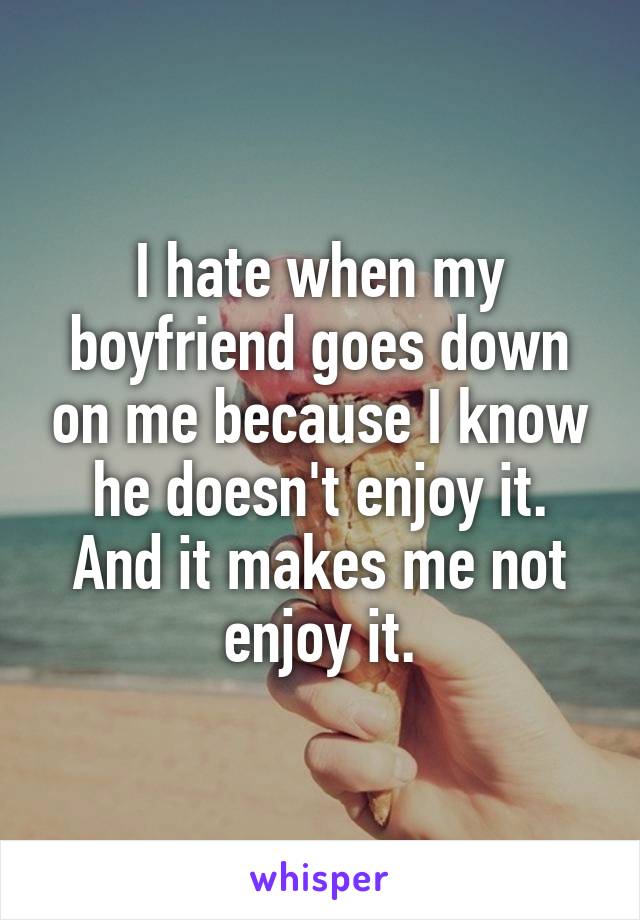 I hate when my boyfriend goes down on me because I know he doesn't enjoy it. And it makes me not enjoy it.