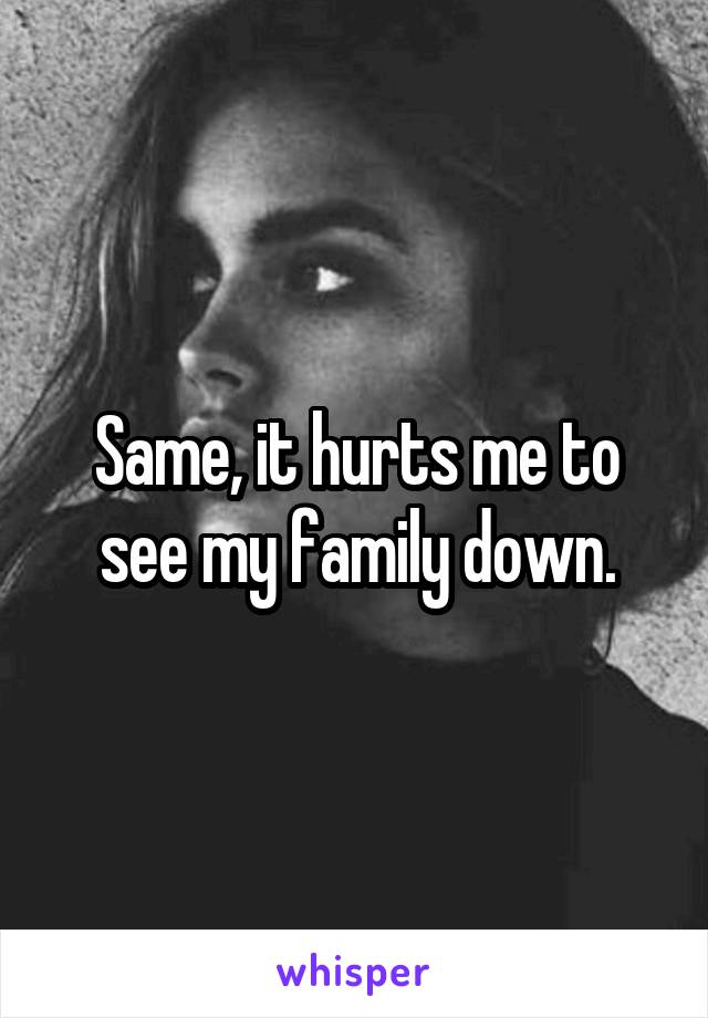 Same, it hurts me to see my family down.