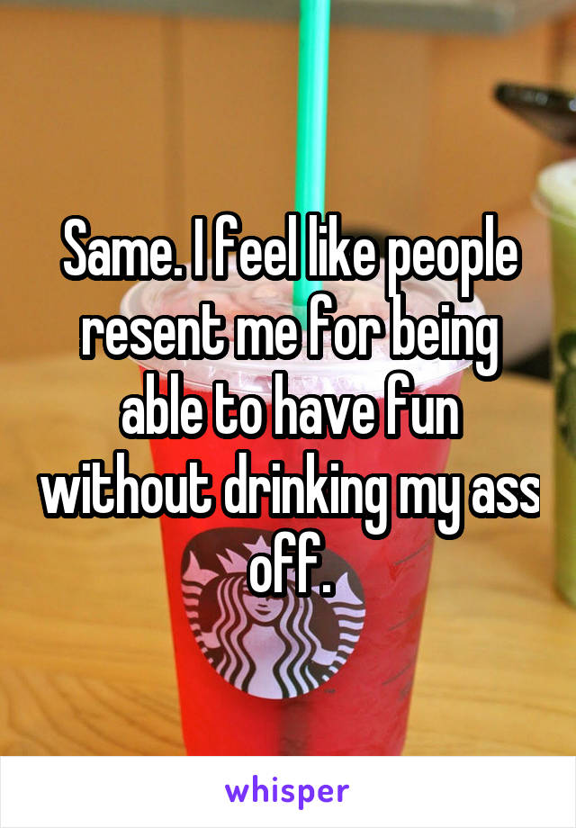 Same. I feel like people resent me for being able to have fun without drinking my ass off.