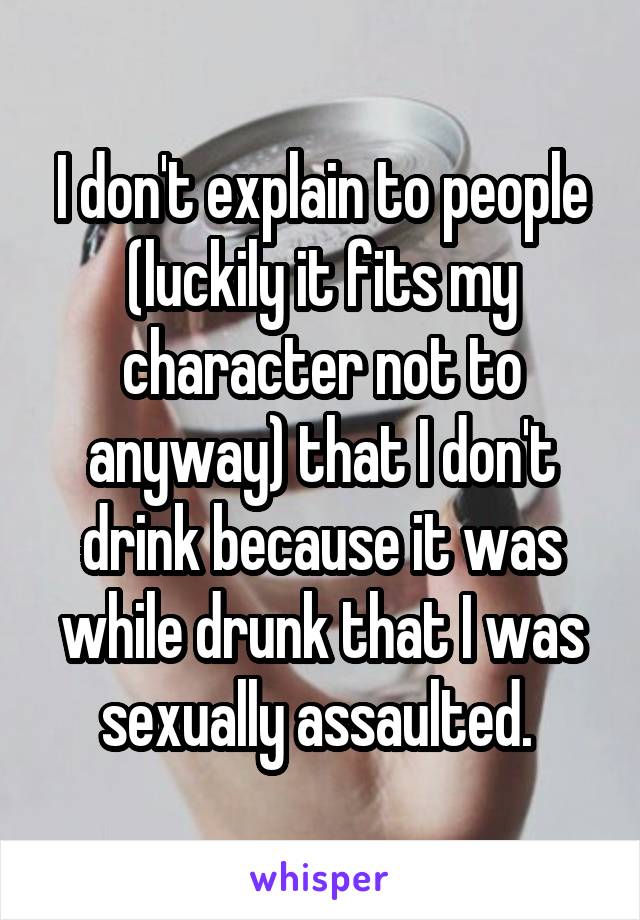 I don't explain to people (luckily it fits my character not to anyway) that I don't drink because it was while drunk that I was sexually assaulted. 