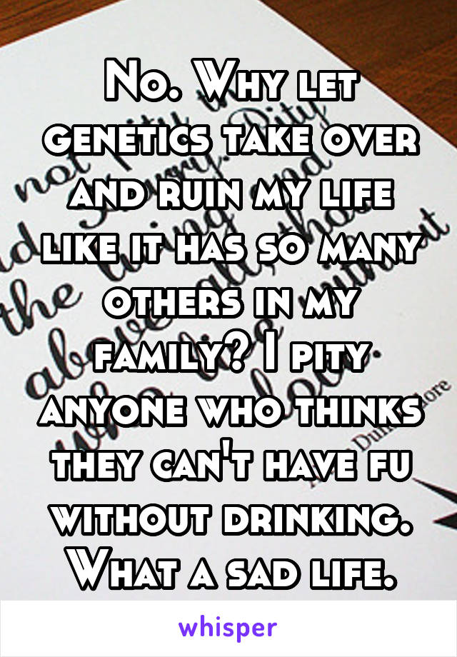 No. Why let genetics take over and ruin my life like it has so many others in my family? I pity anyone who thinks they can't have fu without drinking. What a sad life.