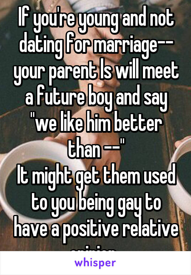 If you're young and not dating for marriage-- your parent ls will meet a future boy and say "we like him better than --"
It might get them used to you being gay to have a positive relative opinion. 