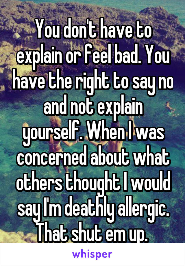 You don't have to explain or feel bad. You have the right to say no and not explain yourself. When I was concerned about what others thought I would say I'm deathly allergic. That shut em up. 