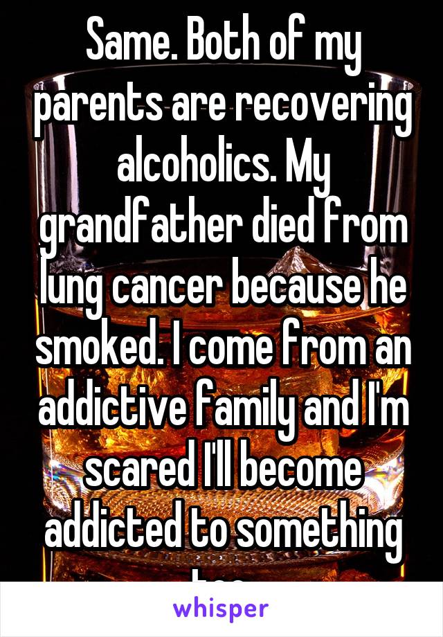 Same. Both of my parents are recovering alcoholics. My grandfather died from lung cancer because he smoked. I come from an addictive family and I'm scared I'll become addicted to something too.