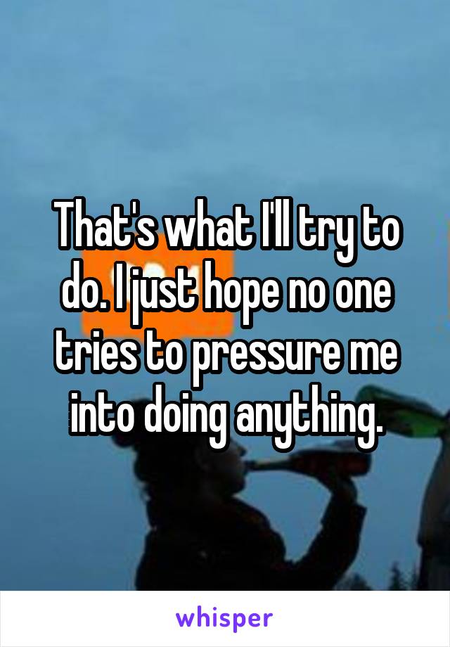 That's what I'll try to do. I just hope no one tries to pressure me into doing anything.