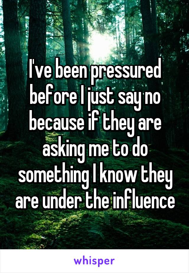 I've been pressured before I just say no because if they are asking me to do something I know they are under the influence